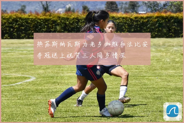 热苏斯纳瓦斯为老乡加维和法比安夺冠送上祝贺三人同乡情深